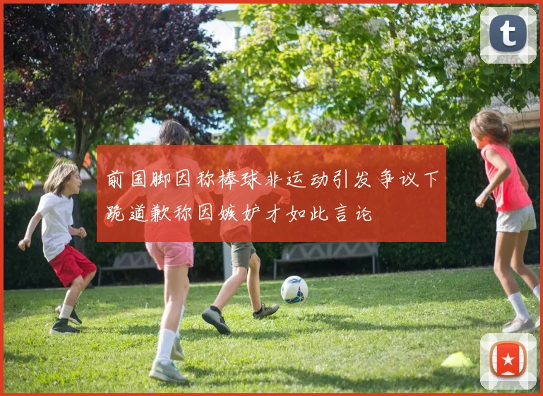 前国脚因称棒球非运动引发争议下跪道歉称因嫉妒才如此言论