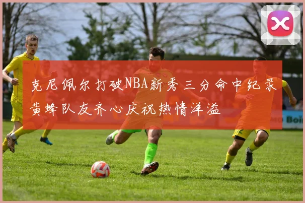 克尼佩尔打破NBA新秀三分命中纪录黄蜂队友齐心庆祝热情洋溢