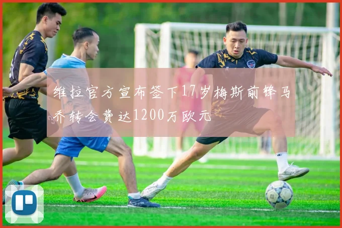 维拉官方宣布签下17岁梅斯前锋马乔转会费达1200万欧元