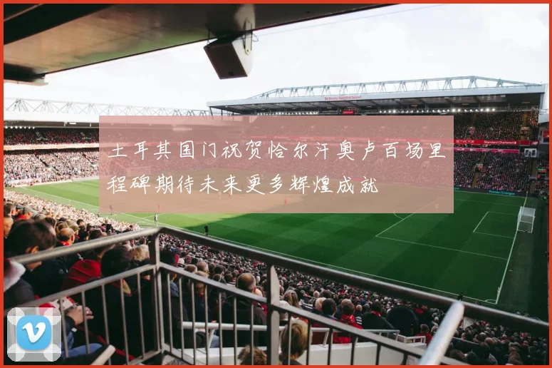 土耳其国门祝贺恰尔汗奥卢百场里程碑期待未来更多辉煌成就