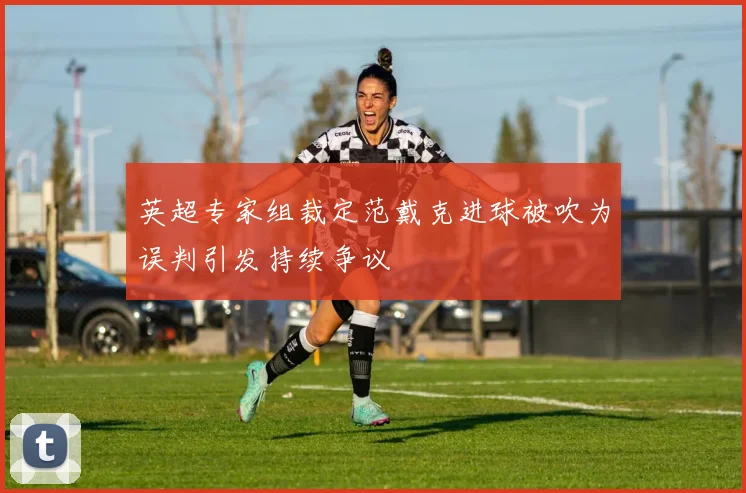 英超专家组裁定范戴克进球被吹为误判引发持续争议