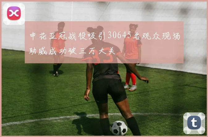 申花亚冠战役吸引30645名观众现场助威成功破三万大关