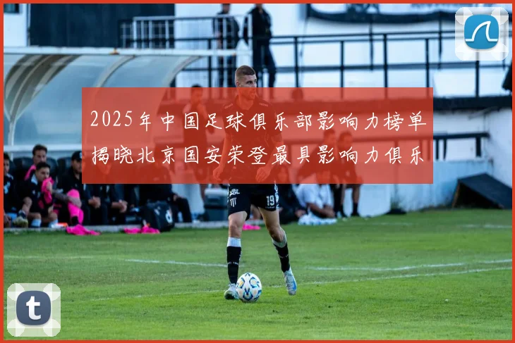 2025年中国足球俱乐部影响力榜单揭晓北京国安荣登最具影响力俱乐部榜首
