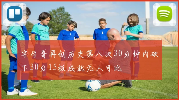 字母哥再创历史第八次30分钟内砍下30分15板成就无人可比