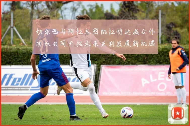 切尔西与阿拉木图凯拉特达成合作协议共同开拓未来互利发展新机遇