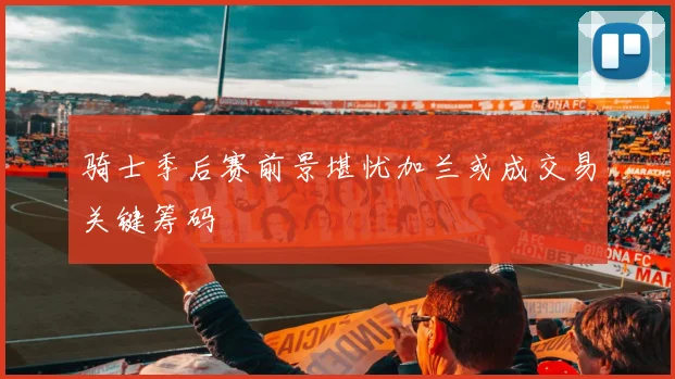 骑士季后赛前景堪忧加兰或成交易关键筹码