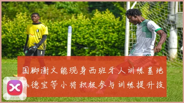 国脚谢文能现身西班牙人训练基地韩德宝等小将积极参与训练提升技艺